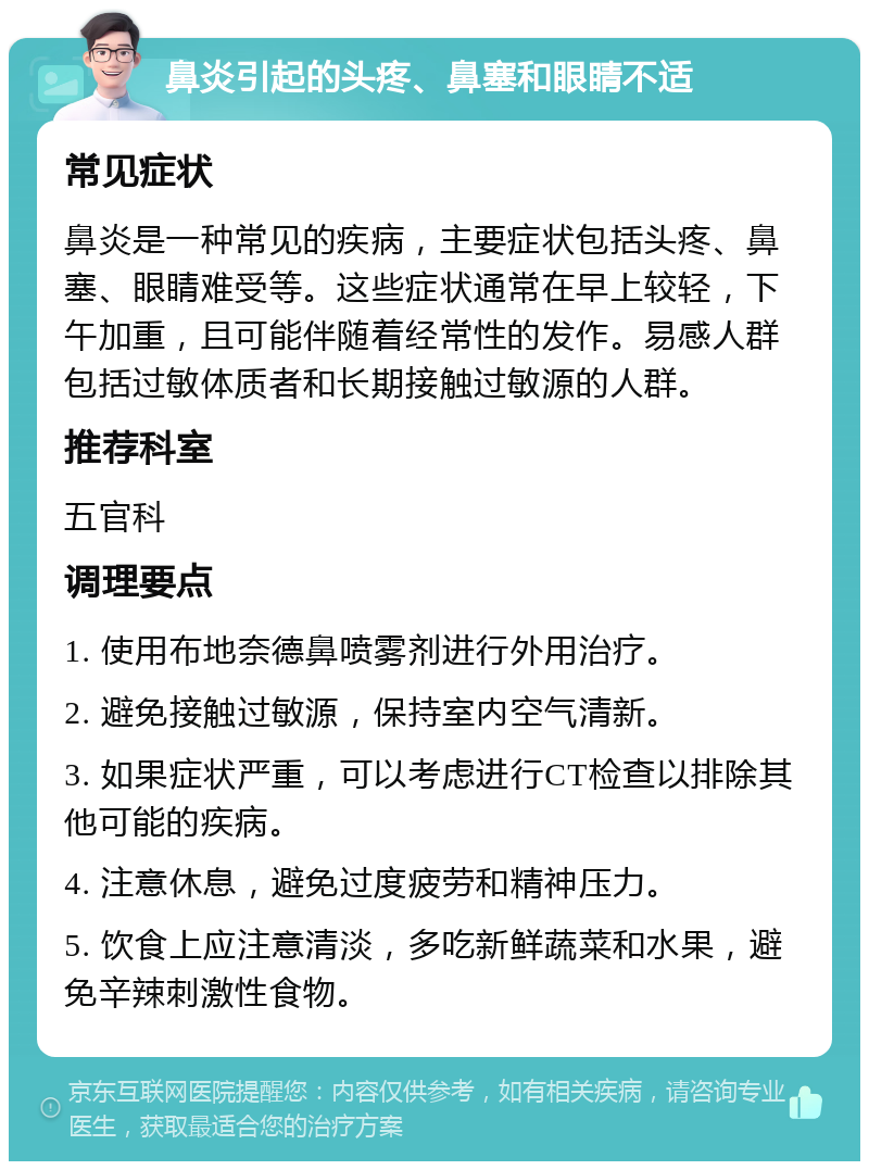 鼻炎引起的头疼、鼻塞和眼睛不适 常见症状 鼻炎是一种常见的疾病，主要症状包括头疼、鼻塞、眼睛难受等。这些症状通常在早上较轻，下午加重，且可能伴随着经常性的发作。易感人群包括过敏体质者和长期接触过敏源的人群。 推荐科室 五官科 调理要点 1. 使用布地奈德鼻喷雾剂进行外用治疗。 2. 避免接触过敏源，保持室内空气清新。 3. 如果症状严重，可以考虑进行CT检查以排除其他可能的疾病。 4. 注意休息，避免过度疲劳和精神压力。 5. 饮食上应注意清淡，多吃新鲜蔬菜和水果，避免辛辣刺激性食物。