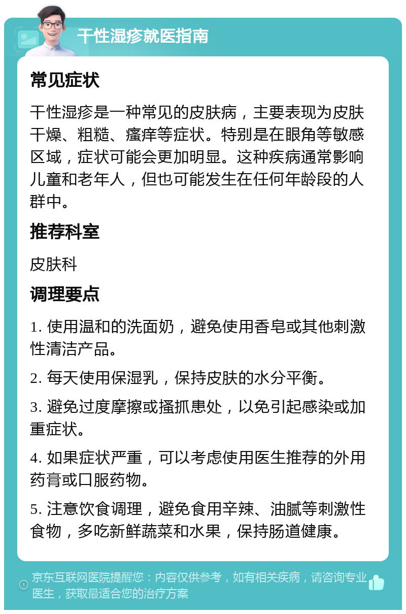 干性湿疹就医指南 常见症状 干性湿疹是一种常见的皮肤病，主要表现为皮肤干燥、粗糙、瘙痒等症状。特别是在眼角等敏感区域，症状可能会更加明显。这种疾病通常影响儿童和老年人，但也可能发生在任何年龄段的人群中。 推荐科室 皮肤科 调理要点 1. 使用温和的洗面奶，避免使用香皂或其他刺激性清洁产品。 2. 每天使用保湿乳，保持皮肤的水分平衡。 3. 避免过度摩擦或搔抓患处，以免引起感染或加重症状。 4. 如果症状严重，可以考虑使用医生推荐的外用药膏或口服药物。 5. 注意饮食调理，避免食用辛辣、油腻等刺激性食物，多吃新鲜蔬菜和水果，保持肠道健康。