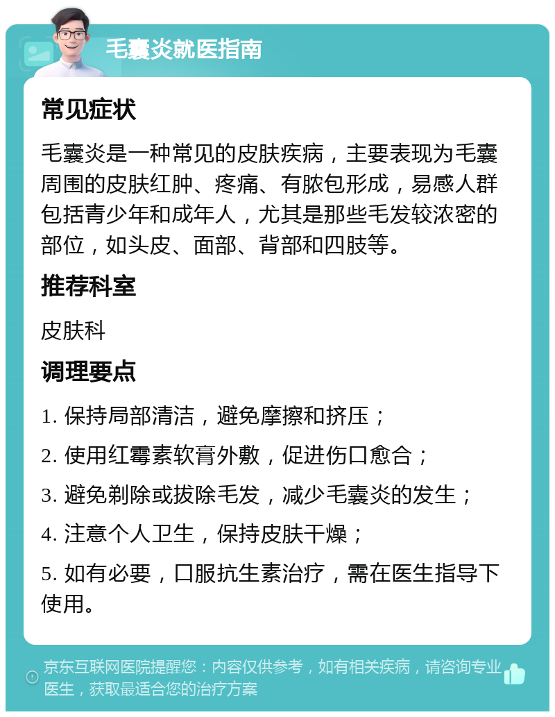 毛囊炎就医指南 常见症状 毛囊炎是一种常见的皮肤疾病，主要表现为毛囊周围的皮肤红肿、疼痛、有脓包形成，易感人群包括青少年和成年人，尤其是那些毛发较浓密的部位，如头皮、面部、背部和四肢等。 推荐科室 皮肤科 调理要点 1. 保持局部清洁，避免摩擦和挤压； 2. 使用红霉素软膏外敷，促进伤口愈合； 3. 避免剃除或拔除毛发，减少毛囊炎的发生； 4. 注意个人卫生，保持皮肤干燥； 5. 如有必要，口服抗生素治疗，需在医生指导下使用。