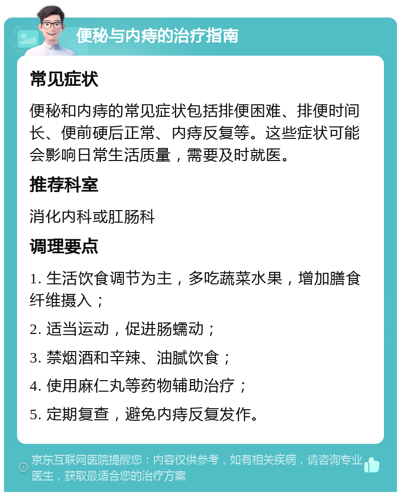 便秘与内痔的治疗指南 常见症状 便秘和内痔的常见症状包括排便困难、排便时间长、便前硬后正常、内痔反复等。这些症状可能会影响日常生活质量，需要及时就医。 推荐科室 消化内科或肛肠科 调理要点 1. 生活饮食调节为主，多吃蔬菜水果，增加膳食纤维摄入； 2. 适当运动，促进肠蠕动； 3. 禁烟酒和辛辣、油腻饮食； 4. 使用麻仁丸等药物辅助治疗； 5. 定期复查，避免内痔反复发作。