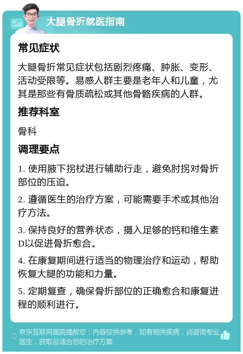 大腿骨折就医指南 常见症状 大腿骨折常见症状包括剧烈疼痛、肿胀、变形、活动受限等。易感人群主要是老年人和儿童，尤其是那些有骨质疏松或其他骨骼疾病的人群。 推荐科室 骨科 调理要点 1. 使用腋下拐杖进行辅助行走，避免肘拐对骨折部位的压迫。 2. 遵循医生的治疗方案，可能需要手术或其他治疗方法。 3. 保持良好的营养状态，摄入足够的钙和维生素D以促进骨折愈合。 4. 在康复期间进行适当的物理治疗和运动，帮助恢复大腿的功能和力量。 5. 定期复查，确保骨折部位的正确愈合和康复进程的顺利进行。