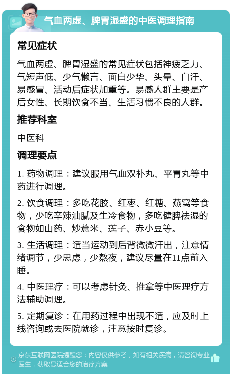 气血两虚、脾胃湿盛的中医调理指南 常见症状 气血两虚、脾胃湿盛的常见症状包括神疲乏力、气短声低、少气懒言、面白少华、头晕、自汗、易感冒、活动后症状加重等。易感人群主要是产后女性、长期饮食不当、生活习惯不良的人群。 推荐科室 中医科 调理要点 1. 药物调理：建议服用气血双补丸、平胃丸等中药进行调理。 2. 饮食调理：多吃花胶、红枣、红糖、燕窝等食物，少吃辛辣油腻及生冷食物，多吃健脾祛湿的食物如山药、炒薏米、莲子、赤小豆等。 3. 生活调理：适当运动到后背微微汗出，注意情绪调节，少思虑，少熬夜，建议尽量在11点前入睡。 4. 中医理疗：可以考虑针灸、推拿等中医理疗方法辅助调理。 5. 定期复诊：在用药过程中出现不适，应及时上线咨询或去医院就诊，注意按时复诊。