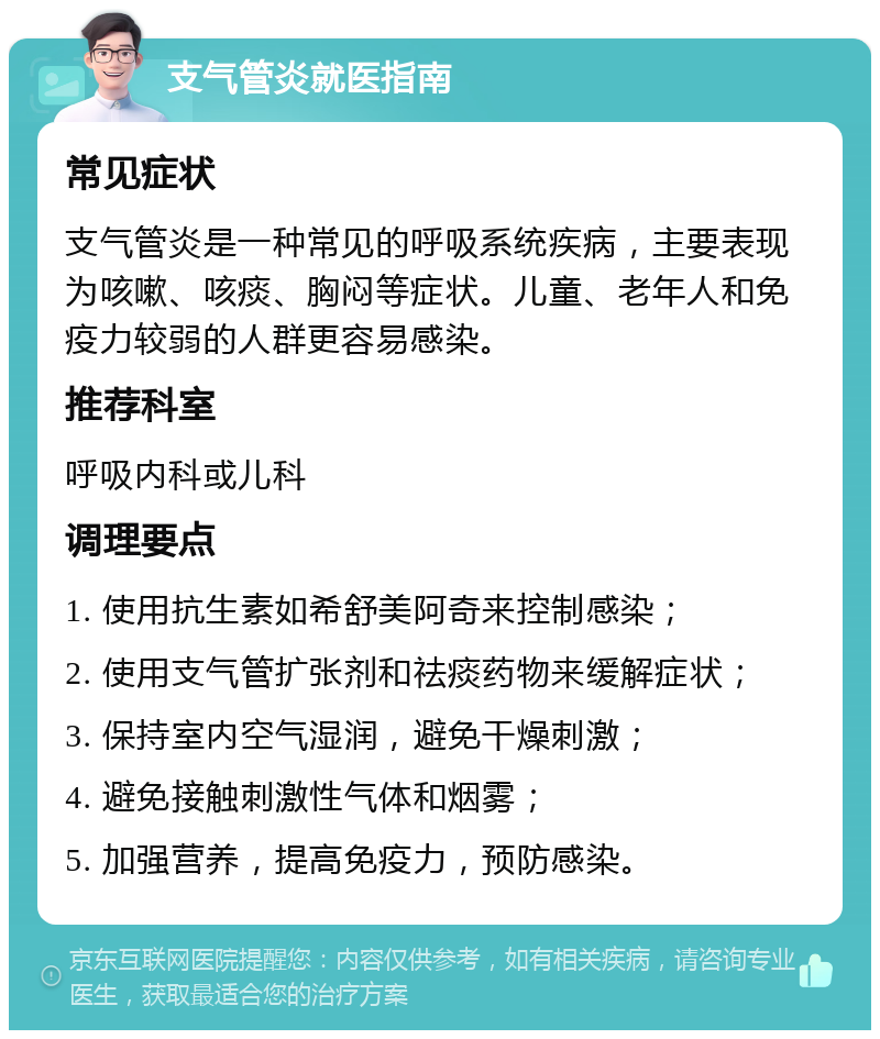 支气管炎就医指南 常见症状 支气管炎是一种常见的呼吸系统疾病，主要表现为咳嗽、咳痰、胸闷等症状。儿童、老年人和免疫力较弱的人群更容易感染。 推荐科室 呼吸内科或儿科 调理要点 1. 使用抗生素如希舒美阿奇来控制感染； 2. 使用支气管扩张剂和祛痰药物来缓解症状； 3. 保持室内空气湿润，避免干燥刺激； 4. 避免接触刺激性气体和烟雾； 5. 加强营养，提高免疫力，预防感染。