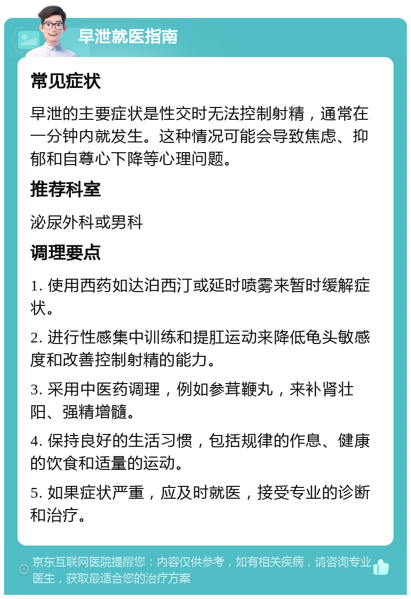 早泄就医指南 常见症状 早泄的主要症状是性交时无法控制射精，通常在一分钟内就发生。这种情况可能会导致焦虑、抑郁和自尊心下降等心理问题。 推荐科室 泌尿外科或男科 调理要点 1. 使用西药如达泊西汀或延时喷雾来暂时缓解症状。 2. 进行性感集中训练和提肛运动来降低龟头敏感度和改善控制射精的能力。 3. 采用中医药调理，例如参茸鞭丸，来补肾壮阳、强精增髓。 4. 保持良好的生活习惯，包括规律的作息、健康的饮食和适量的运动。 5. 如果症状严重，应及时就医，接受专业的诊断和治疗。