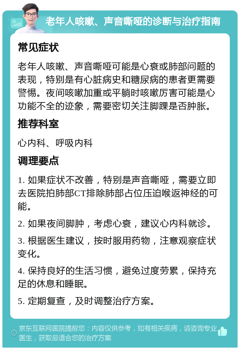 老年人咳嗽、声音嘶哑的诊断与治疗指南 常见症状 老年人咳嗽、声音嘶哑可能是心衰或肺部问题的表现，特别是有心脏病史和糖尿病的患者更需要警惕。夜间咳嗽加重或平躺时咳嗽厉害可能是心功能不全的迹象，需要密切关注脚踝是否肿胀。 推荐科室 心内科、呼吸内科 调理要点 1. 如果症状不改善，特别是声音嘶哑，需要立即去医院拍肺部CT排除肺部占位压迫喉返神经的可能。 2. 如果夜间脚肿，考虑心衰，建议心内科就诊。 3. 根据医生建议，按时服用药物，注意观察症状变化。 4. 保持良好的生活习惯，避免过度劳累，保持充足的休息和睡眠。 5. 定期复查，及时调整治疗方案。