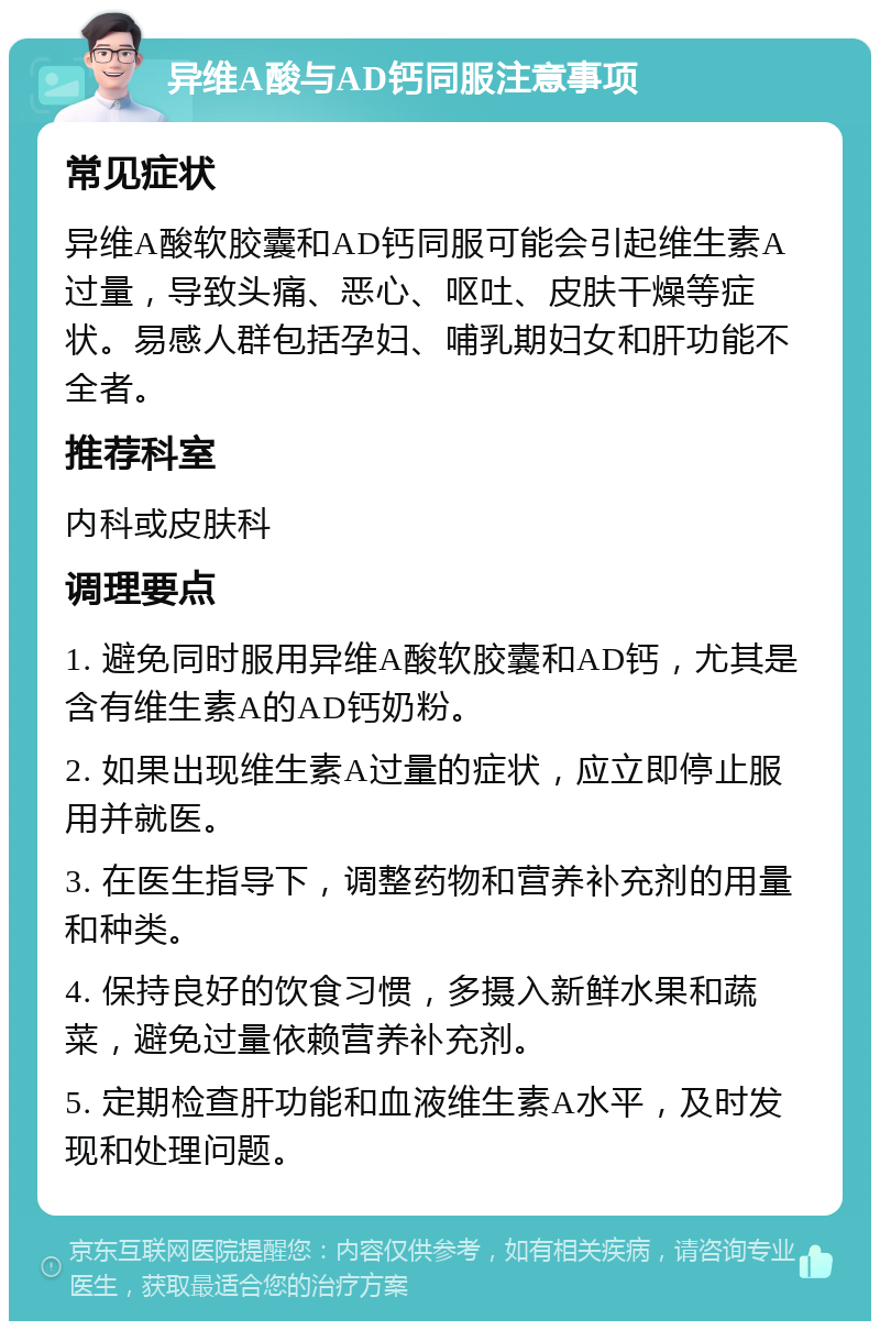 异维A酸与AD钙同服注意事项 常见症状 异维A酸软胶囊和AD钙同服可能会引起维生素A过量，导致头痛、恶心、呕吐、皮肤干燥等症状。易感人群包括孕妇、哺乳期妇女和肝功能不全者。 推荐科室 内科或皮肤科 调理要点 1. 避免同时服用异维A酸软胶囊和AD钙，尤其是含有维生素A的AD钙奶粉。 2. 如果出现维生素A过量的症状，应立即停止服用并就医。 3. 在医生指导下，调整药物和营养补充剂的用量和种类。 4. 保持良好的饮食习惯，多摄入新鲜水果和蔬菜，避免过量依赖营养补充剂。 5. 定期检查肝功能和血液维生素A水平，及时发现和处理问题。