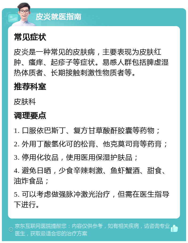 皮炎就医指南 常见症状 皮炎是一种常见的皮肤病，主要表现为皮肤红肿、瘙痒、起疹子等症状。易感人群包括脾虚湿热体质者、长期接触刺激性物质者等。 推荐科室 皮肤科 调理要点 1. 口服依巴斯丁、复方甘草酸酐胶囊等药物； 2. 外用丁酸氢化可的松膏、他克莫司膏等药膏； 3. 停用化妆品，使用医用保湿护肤品； 4. 避免日晒，少食辛辣刺激、鱼虾蟹酒、甜食、油炸食品； 5. 可以考虑做强脉冲激光治疗，但需在医生指导下进行。