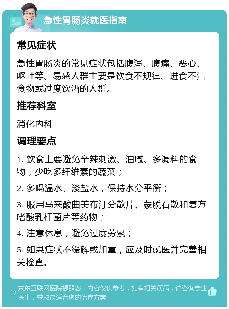 急性胃肠炎就医指南 常见症状 急性胃肠炎的常见症状包括腹泻、腹痛、恶心、呕吐等。易感人群主要是饮食不规律、进食不洁食物或过度饮酒的人群。 推荐科室 消化内科 调理要点 1. 饮食上要避免辛辣刺激、油腻、多调料的食物，少吃多纤维素的蔬菜； 2. 多喝温水、淡盐水，保持水分平衡； 3. 服用马来酸曲美布汀分散片、蒙脱石散和复方嗜酸乳杆菌片等药物； 4. 注意休息，避免过度劳累； 5. 如果症状不缓解或加重，应及时就医并完善相关检查。