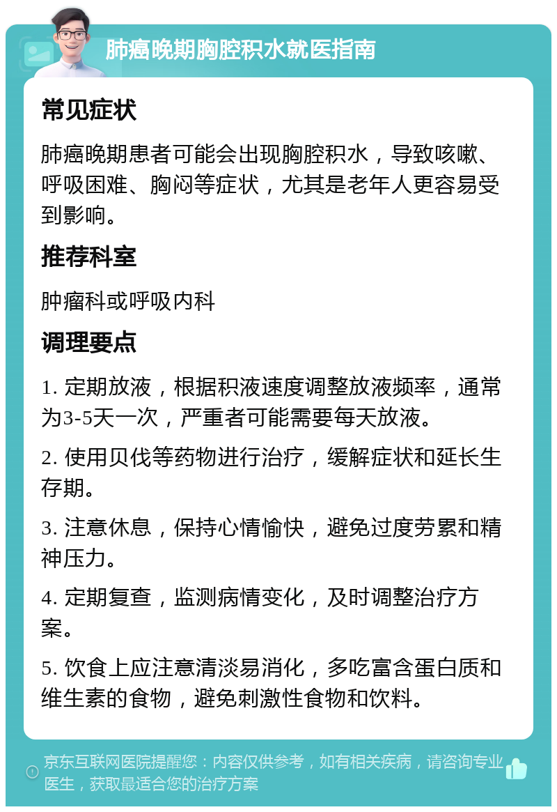 肺癌晚期胸腔积水就医指南 常见症状 肺癌晚期患者可能会出现胸腔积水，导致咳嗽、呼吸困难、胸闷等症状，尤其是老年人更容易受到影响。 推荐科室 肿瘤科或呼吸内科 调理要点 1. 定期放液，根据积液速度调整放液频率，通常为3-5天一次，严重者可能需要每天放液。 2. 使用贝伐等药物进行治疗，缓解症状和延长生存期。 3. 注意休息，保持心情愉快，避免过度劳累和精神压力。 4. 定期复查，监测病情变化，及时调整治疗方案。 5. 饮食上应注意清淡易消化，多吃富含蛋白质和维生素的食物，避免刺激性食物和饮料。