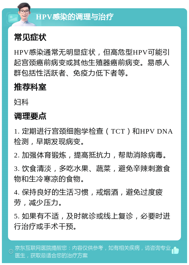 HPV感染的调理与治疗 常见症状 HPV感染通常无明显症状，但高危型HPV可能引起宫颈癌前病变或其他生殖器癌前病变。易感人群包括性活跃者、免疫力低下者等。 推荐科室 妇科 调理要点 1. 定期进行宫颈细胞学检查（TCT）和HPV DNA检测，早期发现病变。 2. 加强体育锻炼，提高抵抗力，帮助消除病毒。 3. 饮食清淡，多吃水果、蔬菜，避免辛辣刺激食物和生冷寒凉的食物。 4. 保持良好的生活习惯，戒烟酒，避免过度疲劳，减少压力。 5. 如果有不适，及时就诊或线上复诊，必要时进行治疗或手术干预。