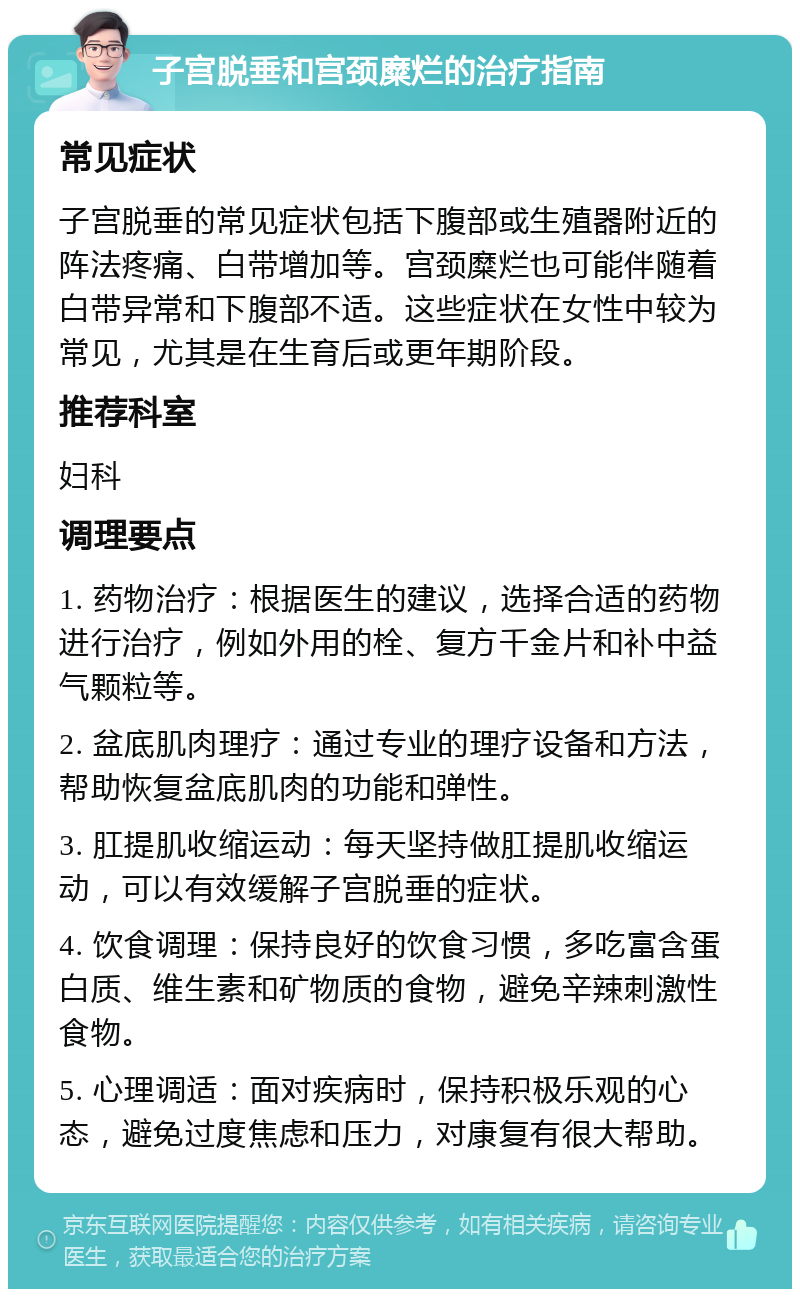 子宫脱垂和宫颈糜烂的治疗指南 常见症状 子宫脱垂的常见症状包括下腹部或生殖器附近的阵法疼痛、白带增加等。宫颈糜烂也可能伴随着白带异常和下腹部不适。这些症状在女性中较为常见，尤其是在生育后或更年期阶段。 推荐科室 妇科 调理要点 1. 药物治疗：根据医生的建议，选择合适的药物进行治疗，例如外用的栓、复方千金片和补中益气颗粒等。 2. 盆底肌肉理疗：通过专业的理疗设备和方法，帮助恢复盆底肌肉的功能和弹性。 3. 肛提肌收缩运动：每天坚持做肛提肌收缩运动，可以有效缓解子宫脱垂的症状。 4. 饮食调理：保持良好的饮食习惯，多吃富含蛋白质、维生素和矿物质的食物，避免辛辣刺激性食物。 5. 心理调适：面对疾病时，保持积极乐观的心态，避免过度焦虑和压力，对康复有很大帮助。