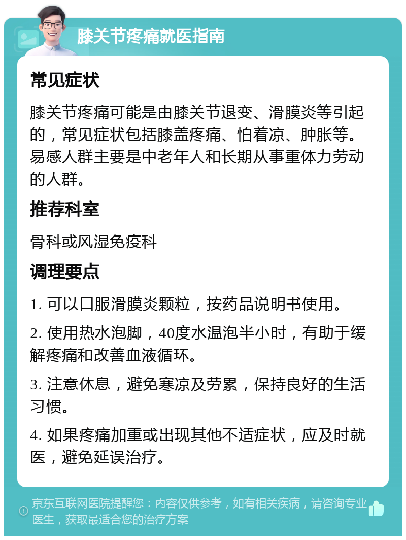 膝关节疼痛就医指南 常见症状 膝关节疼痛可能是由膝关节退变、滑膜炎等引起的，常见症状包括膝盖疼痛、怕着凉、肿胀等。易感人群主要是中老年人和长期从事重体力劳动的人群。 推荐科室 骨科或风湿免疫科 调理要点 1. 可以口服滑膜炎颗粒，按药品说明书使用。 2. 使用热水泡脚，40度水温泡半小时，有助于缓解疼痛和改善血液循环。 3. 注意休息，避免寒凉及劳累，保持良好的生活习惯。 4. 如果疼痛加重或出现其他不适症状，应及时就医，避免延误治疗。