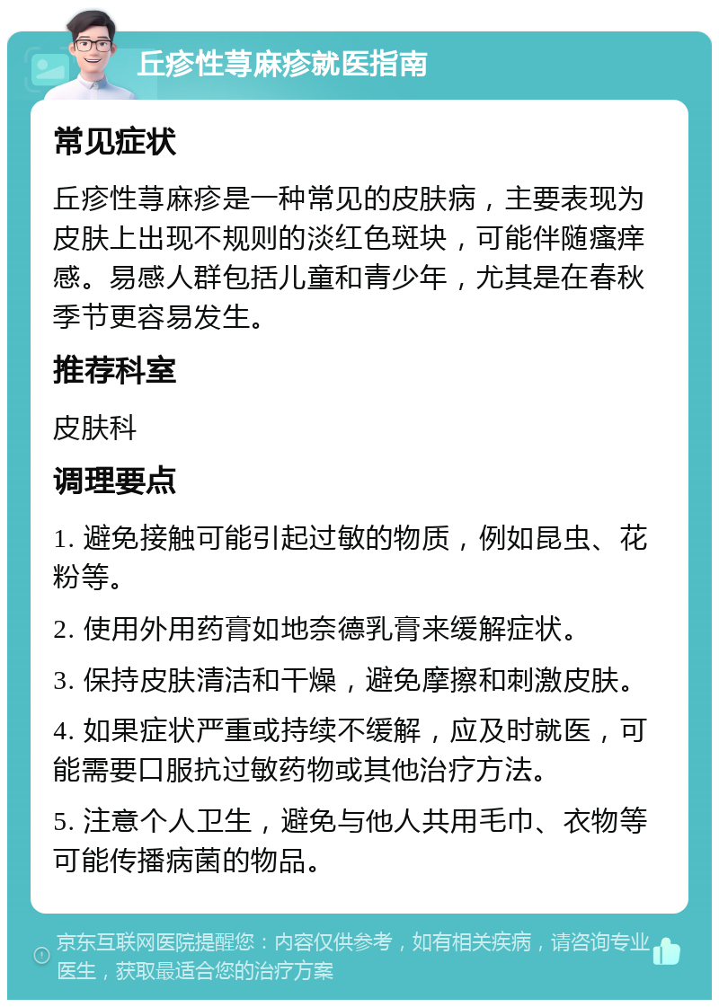 丘疹性荨麻疹就医指南 常见症状 丘疹性荨麻疹是一种常见的皮肤病，主要表现为皮肤上出现不规则的淡红色斑块，可能伴随瘙痒感。易感人群包括儿童和青少年，尤其是在春秋季节更容易发生。 推荐科室 皮肤科 调理要点 1. 避免接触可能引起过敏的物质，例如昆虫、花粉等。 2. 使用外用药膏如地奈德乳膏来缓解症状。 3. 保持皮肤清洁和干燥，避免摩擦和刺激皮肤。 4. 如果症状严重或持续不缓解，应及时就医，可能需要口服抗过敏药物或其他治疗方法。 5. 注意个人卫生，避免与他人共用毛巾、衣物等可能传播病菌的物品。