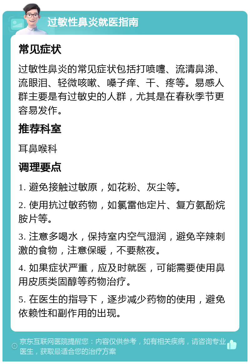 过敏性鼻炎就医指南 常见症状 过敏性鼻炎的常见症状包括打喷嚏、流清鼻涕、流眼泪、轻微咳嗽、嗓子痒、干、疼等。易感人群主要是有过敏史的人群，尤其是在春秋季节更容易发作。 推荐科室 耳鼻喉科 调理要点 1. 避免接触过敏原，如花粉、灰尘等。 2. 使用抗过敏药物，如氯雷他定片、复方氨酚烷胺片等。 3. 注意多喝水，保持室内空气湿润，避免辛辣刺激的食物，注意保暖，不要熬夜。 4. 如果症状严重，应及时就医，可能需要使用鼻用皮质类固醇等药物治疗。 5. 在医生的指导下，逐步减少药物的使用，避免依赖性和副作用的出现。