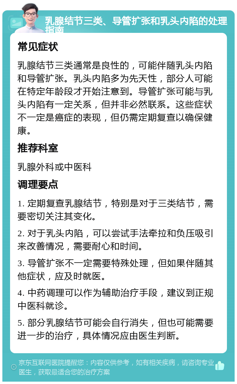 乳腺结节三类、导管扩张和乳头内陷的处理指南 常见症状 乳腺结节三类通常是良性的，可能伴随乳头内陷和导管扩张。乳头内陷多为先天性，部分人可能在特定年龄段才开始注意到。导管扩张可能与乳头内陷有一定关系，但并非必然联系。这些症状不一定是癌症的表现，但仍需定期复查以确保健康。 推荐科室 乳腺外科或中医科 调理要点 1. 定期复查乳腺结节，特别是对于三类结节，需要密切关注其变化。 2. 对于乳头内陷，可以尝试手法牵拉和负压吸引来改善情况，需要耐心和时间。 3. 导管扩张不一定需要特殊处理，但如果伴随其他症状，应及时就医。 4. 中药调理可以作为辅助治疗手段，建议到正规中医科就诊。 5. 部分乳腺结节可能会自行消失，但也可能需要进一步的治疗，具体情况应由医生判断。