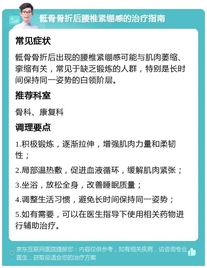 骶骨骨折后腰椎紧绷感的治疗指南 常见症状 骶骨骨折后出现的腰椎紧绷感可能与肌肉萎缩、挛缩有关，常见于缺乏锻炼的人群，特别是长时间保持同一姿势的白领阶层。 推荐科室 骨科、康复科 调理要点 1.积极锻炼，逐渐拉伸，增强肌肉力量和柔韧性； 2.局部温热敷，促进血液循环，缓解肌肉紧张； 3.坐浴，放松全身，改善睡眠质量； 4.调整生活习惯，避免长时间保持同一姿势； 5.如有需要，可以在医生指导下使用相关药物进行辅助治疗。