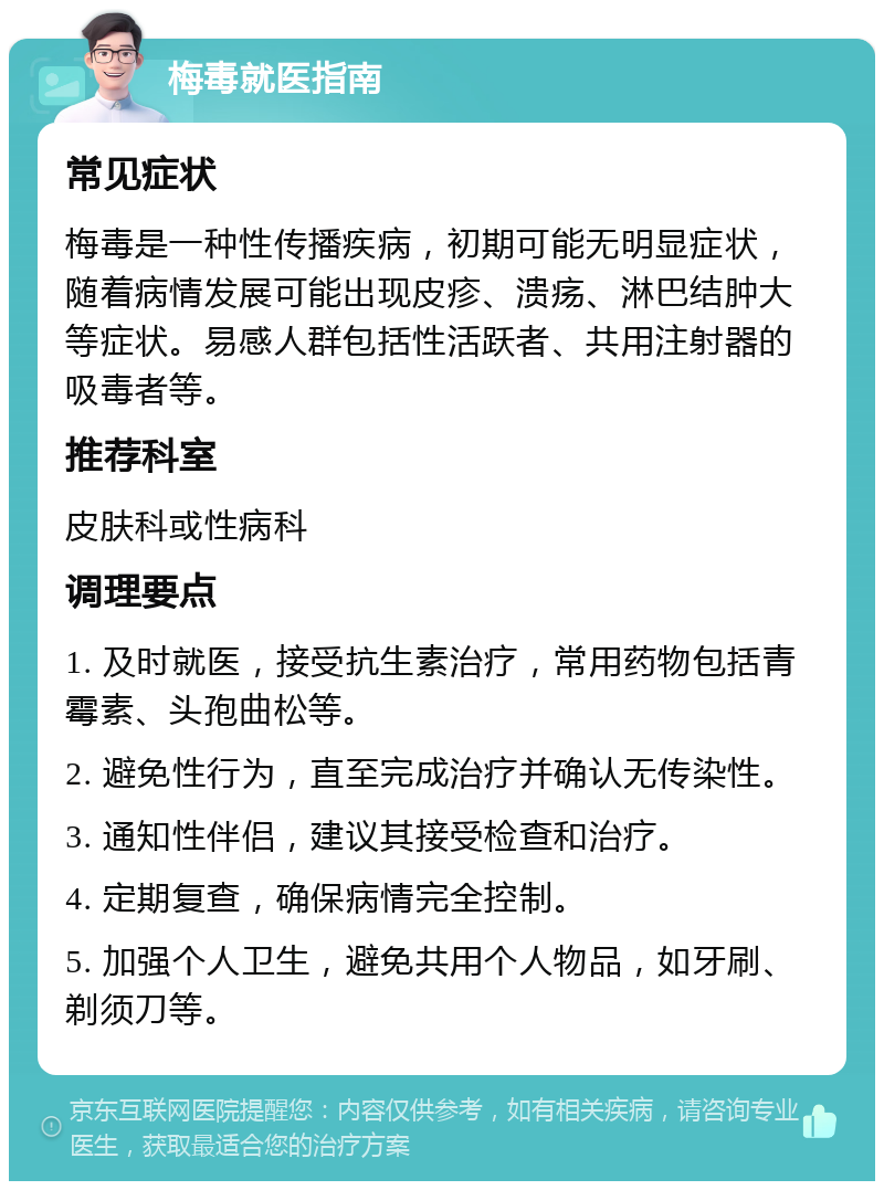 梅毒就医指南 常见症状 梅毒是一种性传播疾病，初期可能无明显症状，随着病情发展可能出现皮疹、溃疡、淋巴结肿大等症状。易感人群包括性活跃者、共用注射器的吸毒者等。 推荐科室 皮肤科或性病科 调理要点 1. 及时就医，接受抗生素治疗，常用药物包括青霉素、头孢曲松等。 2. 避免性行为，直至完成治疗并确认无传染性。 3. 通知性伴侣，建议其接受检查和治疗。 4. 定期复查，确保病情完全控制。 5. 加强个人卫生，避免共用个人物品，如牙刷、剃须刀等。