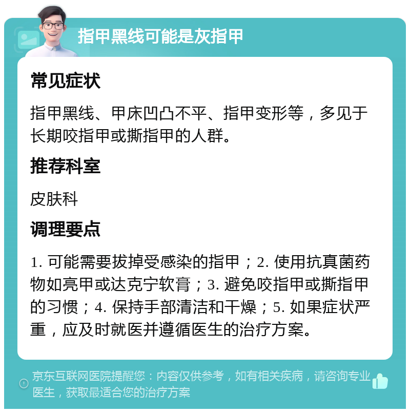 指甲黑线可能是灰指甲 常见症状 指甲黑线、甲床凹凸不平、指甲变形等，多见于长期咬指甲或撕指甲的人群。 推荐科室 皮肤科 调理要点 1. 可能需要拔掉受感染的指甲；2. 使用抗真菌药物如亮甲或达克宁软膏；3. 避免咬指甲或撕指甲的习惯；4. 保持手部清洁和干燥；5. 如果症状严重，应及时就医并遵循医生的治疗方案。