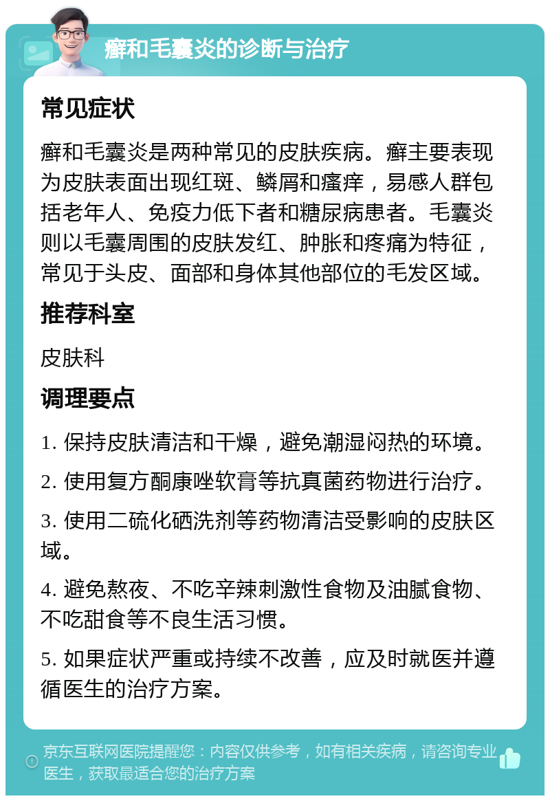 癣和毛囊炎的诊断与治疗 常见症状 癣和毛囊炎是两种常见的皮肤疾病。癣主要表现为皮肤表面出现红斑、鳞屑和瘙痒，易感人群包括老年人、免疫力低下者和糖尿病患者。毛囊炎则以毛囊周围的皮肤发红、肿胀和疼痛为特征，常见于头皮、面部和身体其他部位的毛发区域。 推荐科室 皮肤科 调理要点 1. 保持皮肤清洁和干燥，避免潮湿闷热的环境。 2. 使用复方酮康唑软膏等抗真菌药物进行治疗。 3. 使用二硫化硒洗剂等药物清洁受影响的皮肤区域。 4. 避免熬夜、不吃辛辣刺激性食物及油腻食物、不吃甜食等不良生活习惯。 5. 如果症状严重或持续不改善，应及时就医并遵循医生的治疗方案。