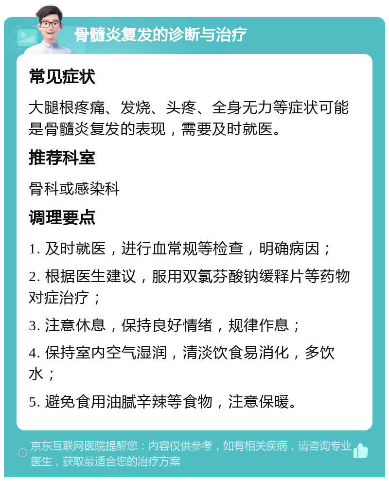 骨髓炎复发的诊断与治疗 常见症状 大腿根疼痛、发烧、头疼、全身无力等症状可能是骨髓炎复发的表现，需要及时就医。 推荐科室 骨科或感染科 调理要点 1. 及时就医，进行血常规等检查，明确病因； 2. 根据医生建议，服用双氯芬酸钠缓释片等药物对症治疗； 3. 注意休息，保持良好情绪，规律作息； 4. 保持室内空气湿润，清淡饮食易消化，多饮水； 5. 避免食用油腻辛辣等食物，注意保暖。