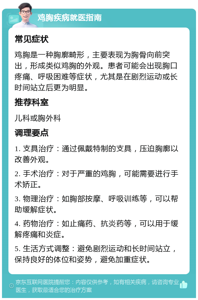 鸡胸疾病就医指南 常见症状 鸡胸是一种胸廓畸形，主要表现为胸骨向前突出，形成类似鸡胸的外观。患者可能会出现胸口疼痛、呼吸困难等症状，尤其是在剧烈运动或长时间站立后更为明显。 推荐科室 儿科或胸外科 调理要点 1. 支具治疗：通过佩戴特制的支具，压迫胸廓以改善外观。 2. 手术治疗：对于严重的鸡胸，可能需要进行手术矫正。 3. 物理治疗：如胸部按摩、呼吸训练等，可以帮助缓解症状。 4. 药物治疗：如止痛药、抗炎药等，可以用于缓解疼痛和炎症。 5. 生活方式调整：避免剧烈运动和长时间站立，保持良好的体位和姿势，避免加重症状。