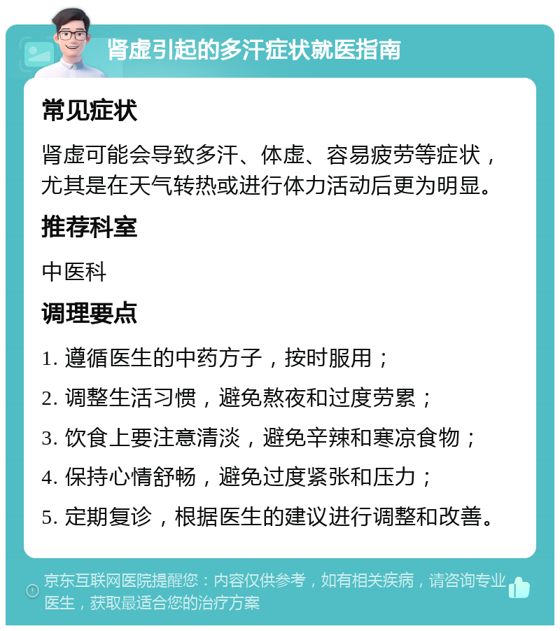 肾虚引起的多汗症状就医指南 常见症状 肾虚可能会导致多汗、体虚、容易疲劳等症状，尤其是在天气转热或进行体力活动后更为明显。 推荐科室 中医科 调理要点 1. 遵循医生的中药方子，按时服用； 2. 调整生活习惯，避免熬夜和过度劳累； 3. 饮食上要注意清淡，避免辛辣和寒凉食物； 4. 保持心情舒畅，避免过度紧张和压力； 5. 定期复诊，根据医生的建议进行调整和改善。