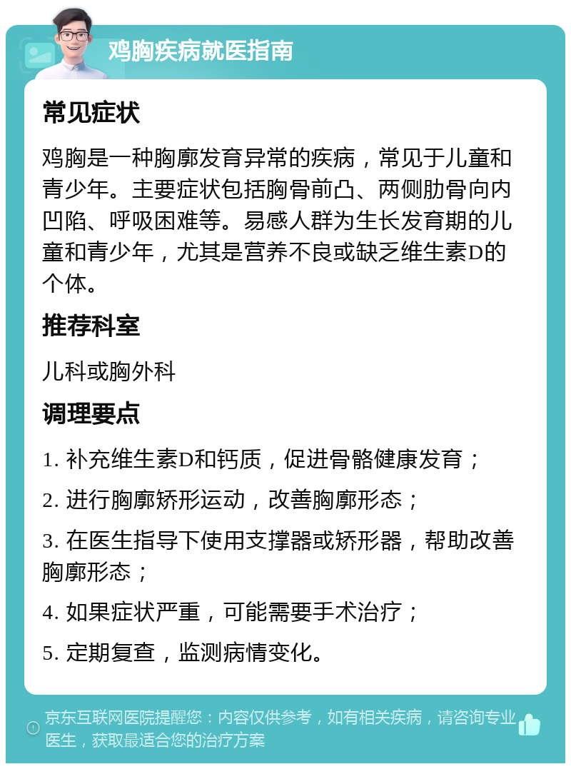 鸡胸疾病就医指南 常见症状 鸡胸是一种胸廓发育异常的疾病，常见于儿童和青少年。主要症状包括胸骨前凸、两侧肋骨向内凹陷、呼吸困难等。易感人群为生长发育期的儿童和青少年，尤其是营养不良或缺乏维生素D的个体。 推荐科室 儿科或胸外科 调理要点 1. 补充维生素D和钙质，促进骨骼健康发育； 2. 进行胸廓矫形运动，改善胸廓形态； 3. 在医生指导下使用支撑器或矫形器，帮助改善胸廓形态； 4. 如果症状严重，可能需要手术治疗； 5. 定期复查，监测病情变化。