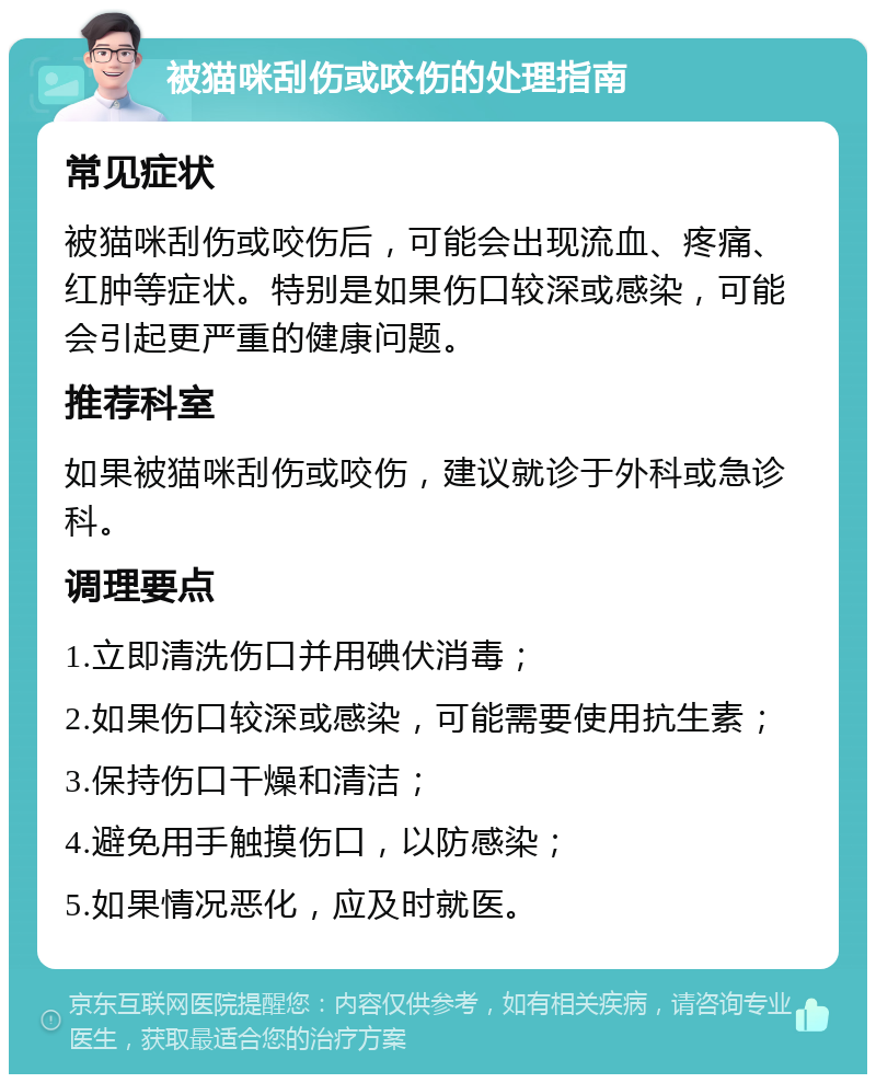 被猫咪刮伤或咬伤的处理指南 常见症状 被猫咪刮伤或咬伤后，可能会出现流血、疼痛、红肿等症状。特别是如果伤口较深或感染，可能会引起更严重的健康问题。 推荐科室 如果被猫咪刮伤或咬伤，建议就诊于外科或急诊科。 调理要点 1.立即清洗伤口并用碘伏消毒； 2.如果伤口较深或感染，可能需要使用抗生素； 3.保持伤口干燥和清洁； 4.避免用手触摸伤口，以防感染； 5.如果情况恶化，应及时就医。