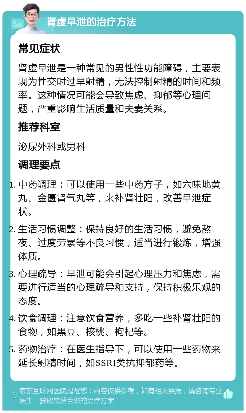 肾虚早泄的治疗方法 常见症状 肾虚早泄是一种常见的男性性功能障碍，主要表现为性交时过早射精，无法控制射精的时间和频率。这种情况可能会导致焦虑、抑郁等心理问题，严重影响生活质量和夫妻关系。 推荐科室 泌尿外科或男科 调理要点 中药调理：可以使用一些中药方子，如六味地黄丸、金匮肾气丸等，来补肾壮阳，改善早泄症状。 生活习惯调整：保持良好的生活习惯，避免熬夜、过度劳累等不良习惯，适当进行锻炼，增强体质。 心理疏导：早泄可能会引起心理压力和焦虑，需要进行适当的心理疏导和支持，保持积极乐观的态度。 饮食调理：注意饮食营养，多吃一些补肾壮阳的食物，如黑豆、核桃、枸杞等。 药物治疗：在医生指导下，可以使用一些药物来延长射精时间，如SSRI类抗抑郁药等。