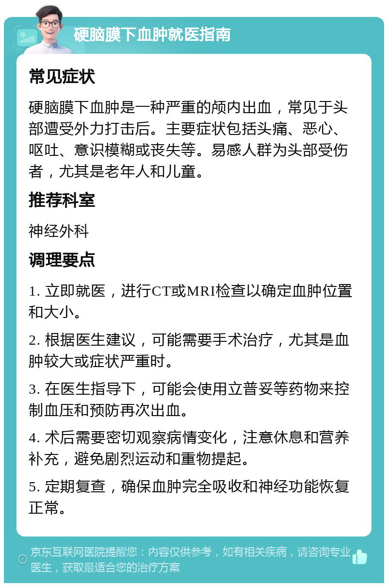 硬脑膜下血肿就医指南 常见症状 硬脑膜下血肿是一种严重的颅内出血，常见于头部遭受外力打击后。主要症状包括头痛、恶心、呕吐、意识模糊或丧失等。易感人群为头部受伤者，尤其是老年人和儿童。 推荐科室 神经外科 调理要点 1. 立即就医，进行CT或MRI检查以确定血肿位置和大小。 2. 根据医生建议，可能需要手术治疗，尤其是血肿较大或症状严重时。 3. 在医生指导下，可能会使用立普妥等药物来控制血压和预防再次出血。 4. 术后需要密切观察病情变化，注意休息和营养补充，避免剧烈运动和重物提起。 5. 定期复查，确保血肿完全吸收和神经功能恢复正常。