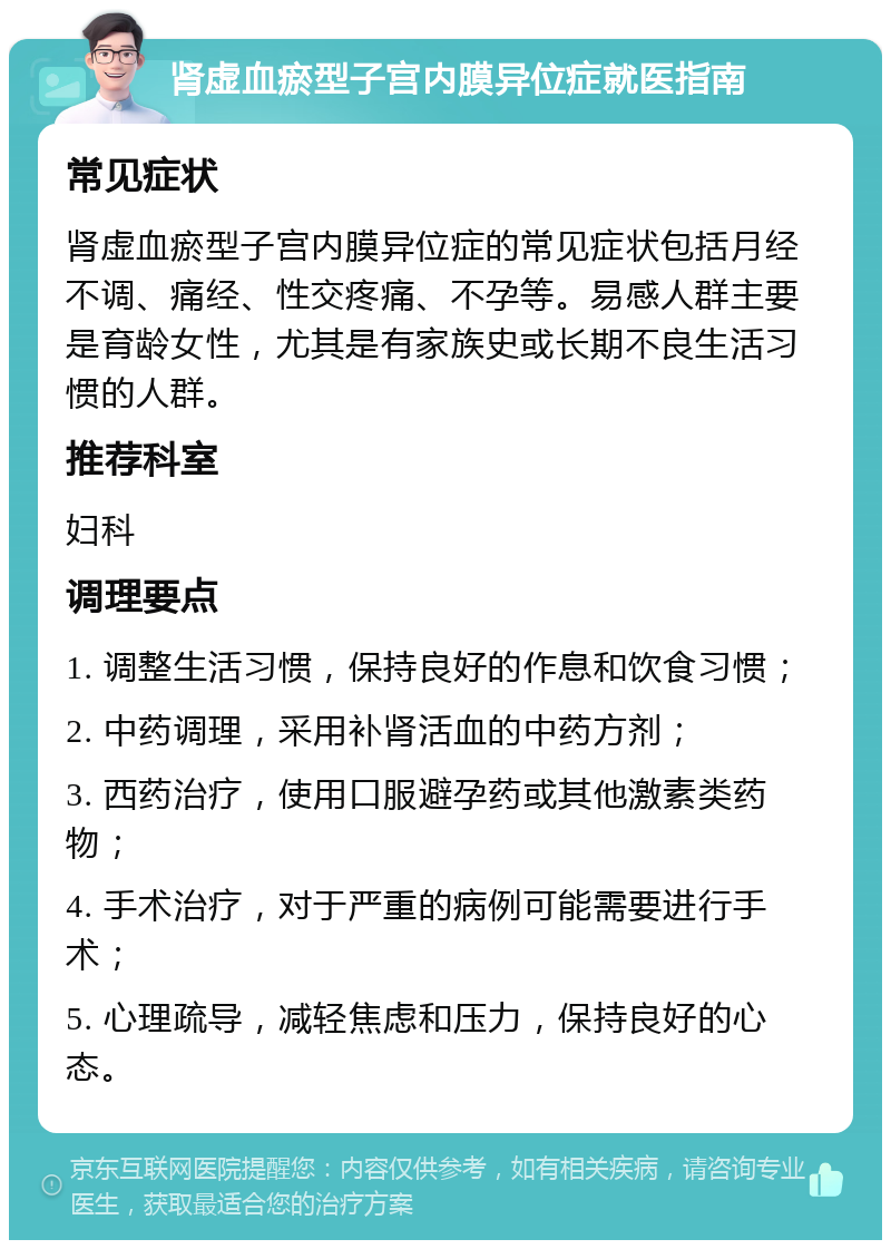 肾虚血瘀型子宫内膜异位症就医指南 常见症状 肾虚血瘀型子宫内膜异位症的常见症状包括月经不调、痛经、性交疼痛、不孕等。易感人群主要是育龄女性，尤其是有家族史或长期不良生活习惯的人群。 推荐科室 妇科 调理要点 1. 调整生活习惯，保持良好的作息和饮食习惯； 2. 中药调理，采用补肾活血的中药方剂； 3. 西药治疗，使用口服避孕药或其他激素类药物； 4. 手术治疗，对于严重的病例可能需要进行手术； 5. 心理疏导，减轻焦虑和压力，保持良好的心态。