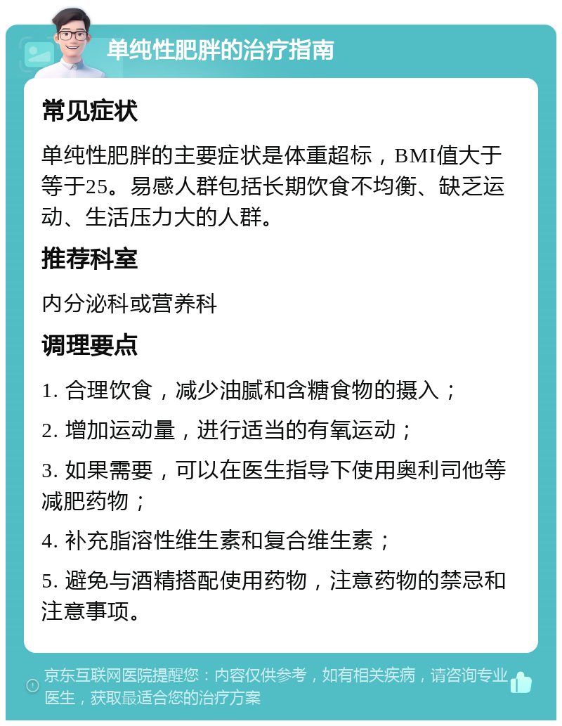 单纯性肥胖的治疗指南 常见症状 单纯性肥胖的主要症状是体重超标，BMI值大于等于25。易感人群包括长期饮食不均衡、缺乏运动、生活压力大的人群。 推荐科室 内分泌科或营养科 调理要点 1. 合理饮食，减少油腻和含糖食物的摄入； 2. 增加运动量，进行适当的有氧运动； 3. 如果需要，可以在医生指导下使用奥利司他等减肥药物； 4. 补充脂溶性维生素和复合维生素； 5. 避免与酒精搭配使用药物，注意药物的禁忌和注意事项。