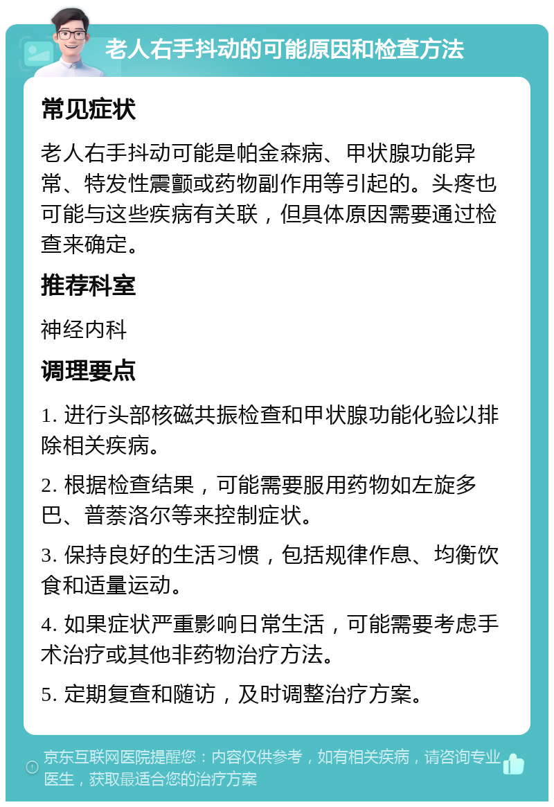 老人右手抖动的可能原因和检查方法 常见症状 老人右手抖动可能是帕金森病、甲状腺功能异常、特发性震颤或药物副作用等引起的。头疼也可能与这些疾病有关联，但具体原因需要通过检查来确定。 推荐科室 神经内科 调理要点 1. 进行头部核磁共振检查和甲状腺功能化验以排除相关疾病。 2. 根据检查结果，可能需要服用药物如左旋多巴、普萘洛尔等来控制症状。 3. 保持良好的生活习惯，包括规律作息、均衡饮食和适量运动。 4. 如果症状严重影响日常生活，可能需要考虑手术治疗或其他非药物治疗方法。 5. 定期复查和随访，及时调整治疗方案。