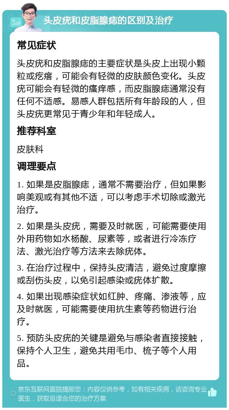 头皮疣和皮脂腺痣的区别及治疗 常见症状 头皮疣和皮脂腺痣的主要症状是头皮上出现小颗粒或疙瘩，可能会有轻微的皮肤颜色变化。头皮疣可能会有轻微的瘙痒感，而皮脂腺痣通常没有任何不适感。易感人群包括所有年龄段的人，但头皮疣更常见于青少年和年轻成人。 推荐科室 皮肤科 调理要点 1. 如果是皮脂腺痣，通常不需要治疗，但如果影响美观或有其他不适，可以考虑手术切除或激光治疗。 2. 如果是头皮疣，需要及时就医，可能需要使用外用药物如水杨酸、尿素等，或者进行冷冻疗法、激光治疗等方法来去除疣体。 3. 在治疗过程中，保持头皮清洁，避免过度摩擦或刮伤头皮，以免引起感染或疣体扩散。 4. 如果出现感染症状如红肿、疼痛、渗液等，应及时就医，可能需要使用抗生素等药物进行治疗。 5. 预防头皮疣的关键是避免与感染者直接接触，保持个人卫生，避免共用毛巾、梳子等个人用品。