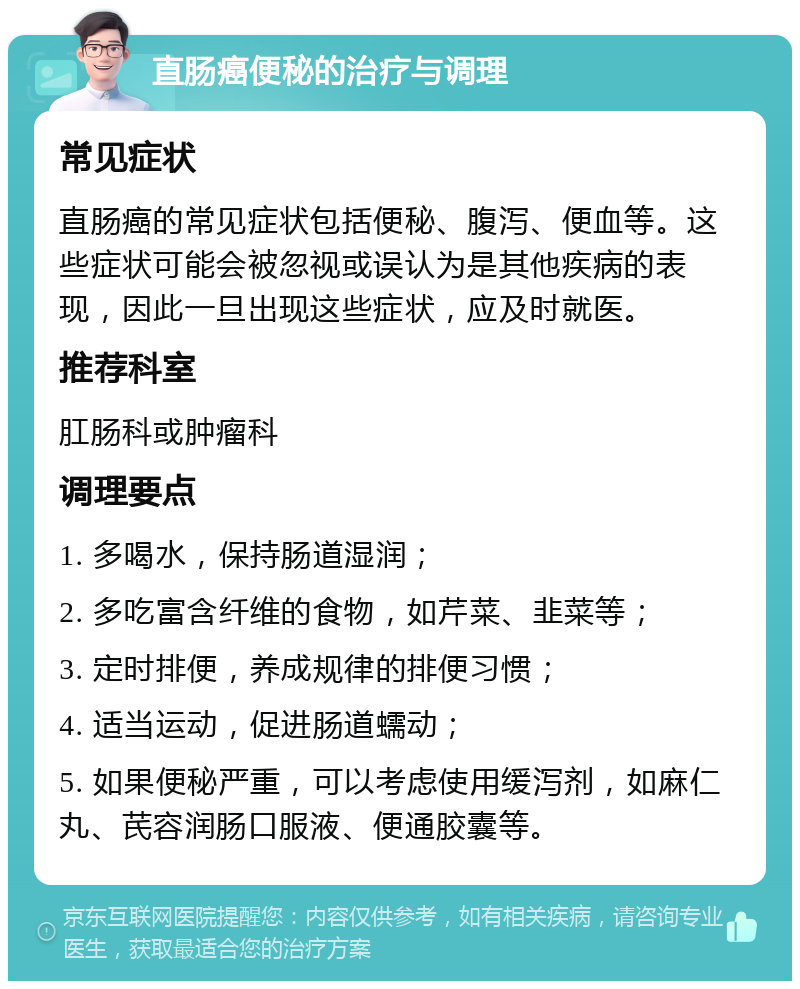 直肠癌便秘的治疗与调理 常见症状 直肠癌的常见症状包括便秘、腹泻、便血等。这些症状可能会被忽视或误认为是其他疾病的表现，因此一旦出现这些症状，应及时就医。 推荐科室 肛肠科或肿瘤科 调理要点 1. 多喝水，保持肠道湿润； 2. 多吃富含纤维的食物，如芹菜、韭菜等； 3. 定时排便，养成规律的排便习惯； 4. 适当运动，促进肠道蠕动； 5. 如果便秘严重，可以考虑使用缓泻剂，如麻仁丸、芪容润肠口服液、便通胶囊等。