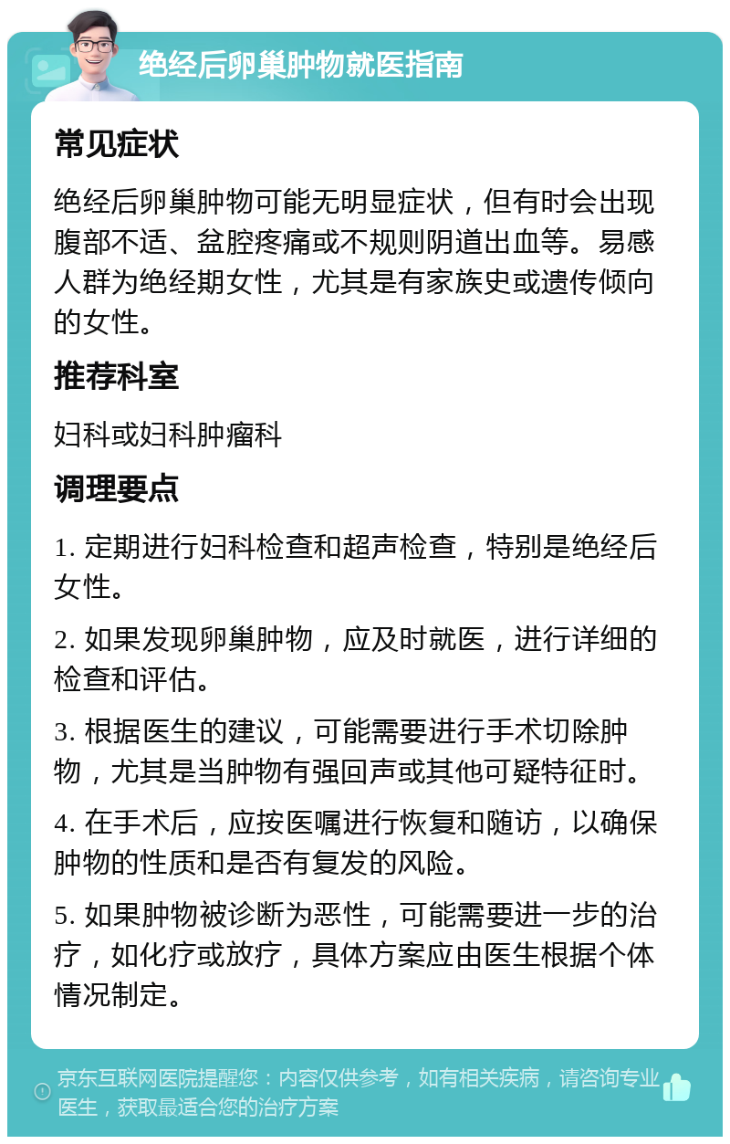 绝经后卵巢肿物就医指南 常见症状 绝经后卵巢肿物可能无明显症状，但有时会出现腹部不适、盆腔疼痛或不规则阴道出血等。易感人群为绝经期女性，尤其是有家族史或遗传倾向的女性。 推荐科室 妇科或妇科肿瘤科 调理要点 1. 定期进行妇科检查和超声检查，特别是绝经后女性。 2. 如果发现卵巢肿物，应及时就医，进行详细的检查和评估。 3. 根据医生的建议，可能需要进行手术切除肿物，尤其是当肿物有强回声或其他可疑特征时。 4. 在手术后，应按医嘱进行恢复和随访，以确保肿物的性质和是否有复发的风险。 5. 如果肿物被诊断为恶性，可能需要进一步的治疗，如化疗或放疗，具体方案应由医生根据个体情况制定。