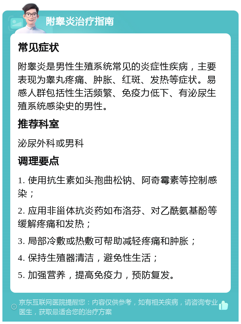 附睾炎治疗指南 常见症状 附睾炎是男性生殖系统常见的炎症性疾病，主要表现为睾丸疼痛、肿胀、红斑、发热等症状。易感人群包括性生活频繁、免疫力低下、有泌尿生殖系统感染史的男性。 推荐科室 泌尿外科或男科 调理要点 1. 使用抗生素如头孢曲松钠、阿奇霉素等控制感染； 2. 应用非甾体抗炎药如布洛芬、对乙酰氨基酚等缓解疼痛和发热； 3. 局部冷敷或热敷可帮助减轻疼痛和肿胀； 4. 保持生殖器清洁，避免性生活； 5. 加强营养，提高免疫力，预防复发。