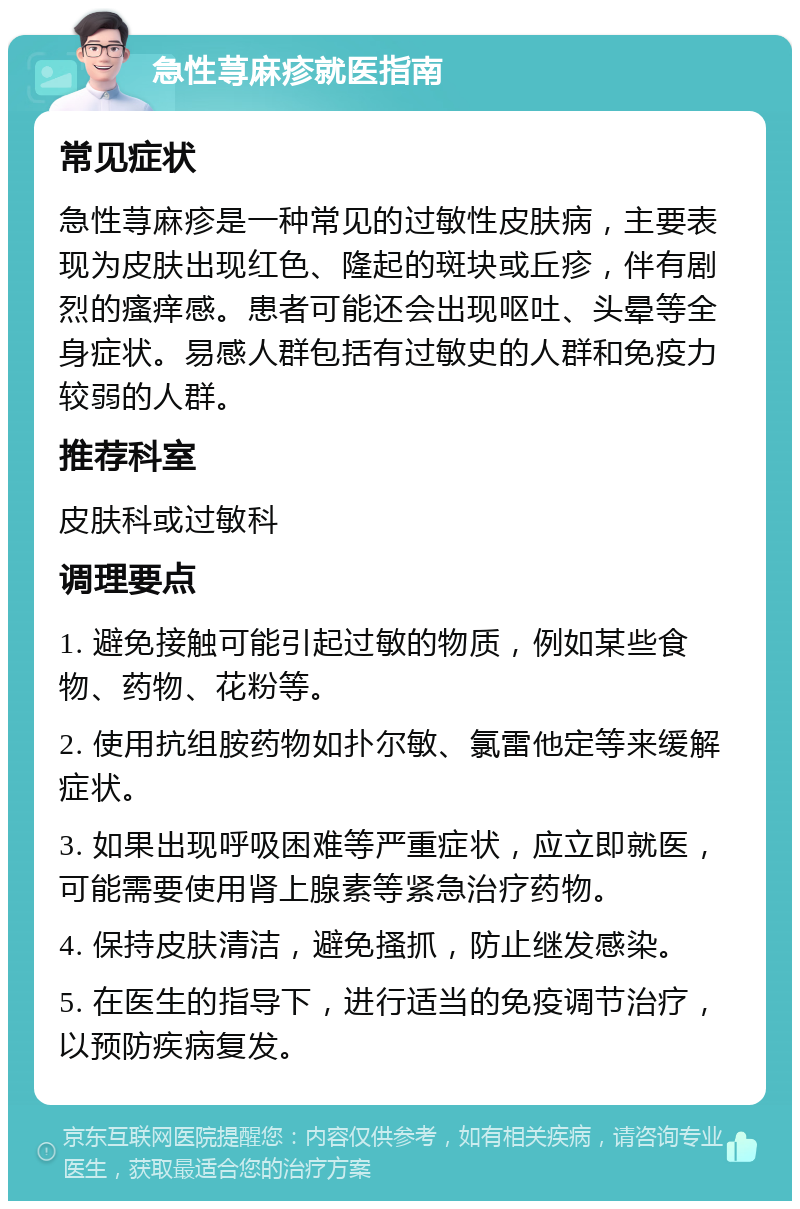 急性荨麻疹就医指南 常见症状 急性荨麻疹是一种常见的过敏性皮肤病，主要表现为皮肤出现红色、隆起的斑块或丘疹，伴有剧烈的瘙痒感。患者可能还会出现呕吐、头晕等全身症状。易感人群包括有过敏史的人群和免疫力较弱的人群。 推荐科室 皮肤科或过敏科 调理要点 1. 避免接触可能引起过敏的物质，例如某些食物、药物、花粉等。 2. 使用抗组胺药物如扑尔敏、氯雷他定等来缓解症状。 3. 如果出现呼吸困难等严重症状，应立即就医，可能需要使用肾上腺素等紧急治疗药物。 4. 保持皮肤清洁，避免搔抓，防止继发感染。 5. 在医生的指导下，进行适当的免疫调节治疗，以预防疾病复发。