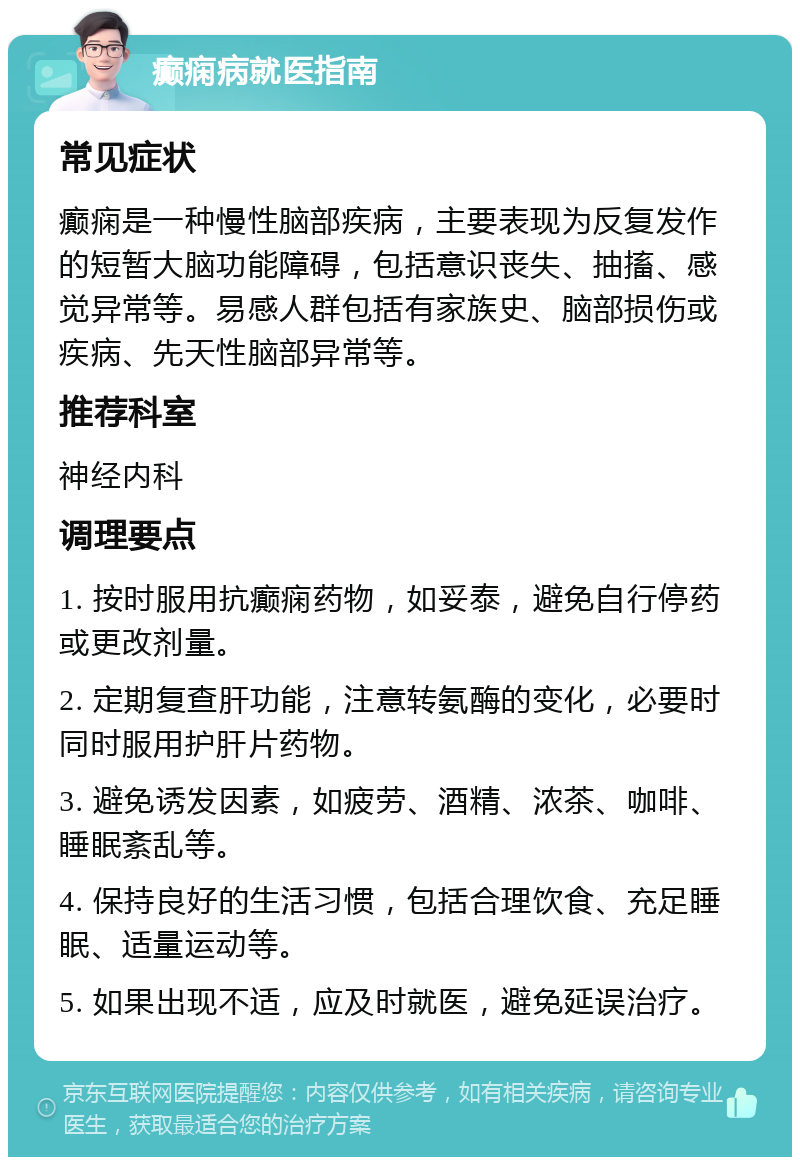 癫痫病就医指南 常见症状 癫痫是一种慢性脑部疾病，主要表现为反复发作的短暂大脑功能障碍，包括意识丧失、抽搐、感觉异常等。易感人群包括有家族史、脑部损伤或疾病、先天性脑部异常等。 推荐科室 神经内科 调理要点 1. 按时服用抗癫痫药物，如妥泰，避免自行停药或更改剂量。 2. 定期复查肝功能，注意转氨酶的变化，必要时同时服用护肝片药物。 3. 避免诱发因素，如疲劳、酒精、浓茶、咖啡、睡眠紊乱等。 4. 保持良好的生活习惯，包括合理饮食、充足睡眠、适量运动等。 5. 如果出现不适，应及时就医，避免延误治疗。