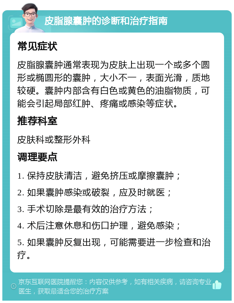 皮脂腺囊肿的诊断和治疗指南 常见症状 皮脂腺囊肿通常表现为皮肤上出现一个或多个圆形或椭圆形的囊肿，大小不一，表面光滑，质地较硬。囊肿内部含有白色或黄色的油脂物质，可能会引起局部红肿、疼痛或感染等症状。 推荐科室 皮肤科或整形外科 调理要点 1. 保持皮肤清洁，避免挤压或摩擦囊肿； 2. 如果囊肿感染或破裂，应及时就医； 3. 手术切除是最有效的治疗方法； 4. 术后注意休息和伤口护理，避免感染； 5. 如果囊肿反复出现，可能需要进一步检查和治疗。