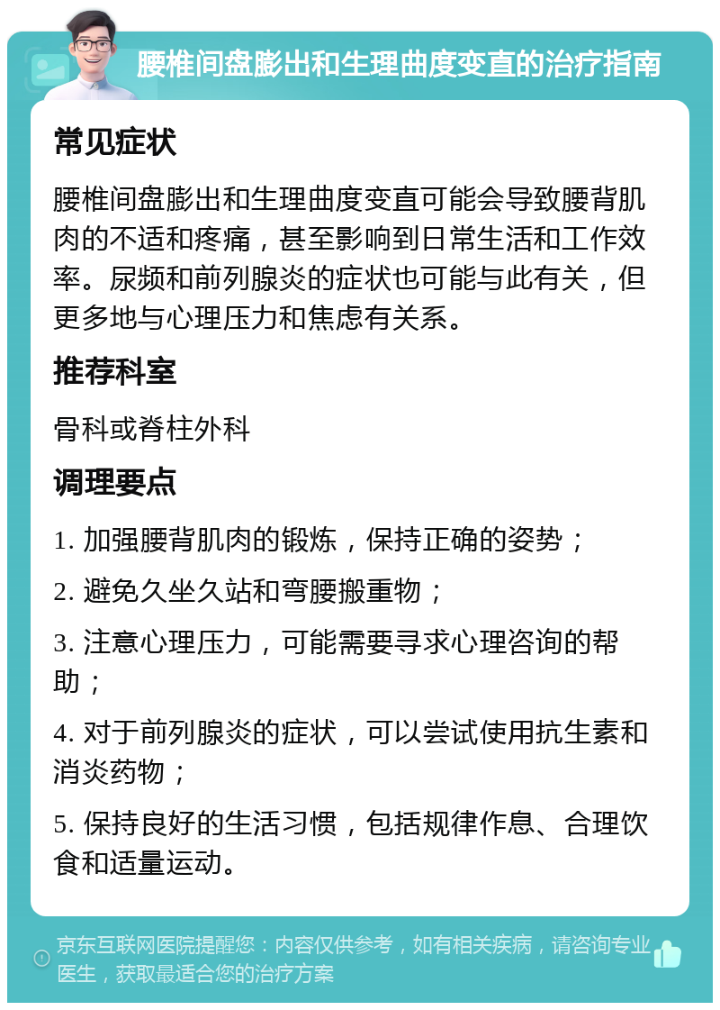 腰椎间盘膨出和生理曲度变直的治疗指南 常见症状 腰椎间盘膨出和生理曲度变直可能会导致腰背肌肉的不适和疼痛，甚至影响到日常生活和工作效率。尿频和前列腺炎的症状也可能与此有关，但更多地与心理压力和焦虑有关系。 推荐科室 骨科或脊柱外科 调理要点 1. 加强腰背肌肉的锻炼，保持正确的姿势； 2. 避免久坐久站和弯腰搬重物； 3. 注意心理压力，可能需要寻求心理咨询的帮助； 4. 对于前列腺炎的症状，可以尝试使用抗生素和消炎药物； 5. 保持良好的生活习惯，包括规律作息、合理饮食和适量运动。