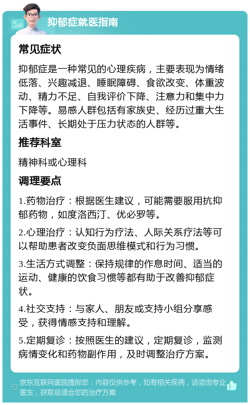 抑郁症就医指南 常见症状 抑郁症是一种常见的心理疾病，主要表现为情绪低落、兴趣减退、睡眠障碍、食欲改变、体重波动、精力不足、自我评价下降、注意力和集中力下降等。易感人群包括有家族史、经历过重大生活事件、长期处于压力状态的人群等。 推荐科室 精神科或心理科 调理要点 1.药物治疗：根据医生建议，可能需要服用抗抑郁药物，如度洛西汀、优必罗等。 2.心理治疗：认知行为疗法、人际关系疗法等可以帮助患者改变负面思维模式和行为习惯。 3.生活方式调整：保持规律的作息时间、适当的运动、健康的饮食习惯等都有助于改善抑郁症状。 4.社交支持：与家人、朋友或支持小组分享感受，获得情感支持和理解。 5.定期复诊：按照医生的建议，定期复诊，监测病情变化和药物副作用，及时调整治疗方案。