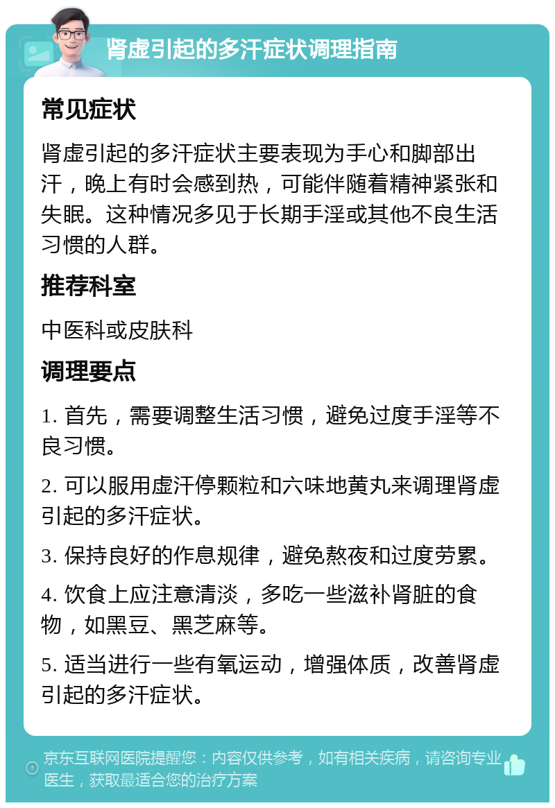 肾虚引起的多汗症状调理指南 常见症状 肾虚引起的多汗症状主要表现为手心和脚部出汗，晚上有时会感到热，可能伴随着精神紧张和失眠。这种情况多见于长期手淫或其他不良生活习惯的人群。 推荐科室 中医科或皮肤科 调理要点 1. 首先，需要调整生活习惯，避免过度手淫等不良习惯。 2. 可以服用虚汗停颗粒和六味地黄丸来调理肾虚引起的多汗症状。 3. 保持良好的作息规律，避免熬夜和过度劳累。 4. 饮食上应注意清淡，多吃一些滋补肾脏的食物，如黑豆、黑芝麻等。 5. 适当进行一些有氧运动，增强体质，改善肾虚引起的多汗症状。