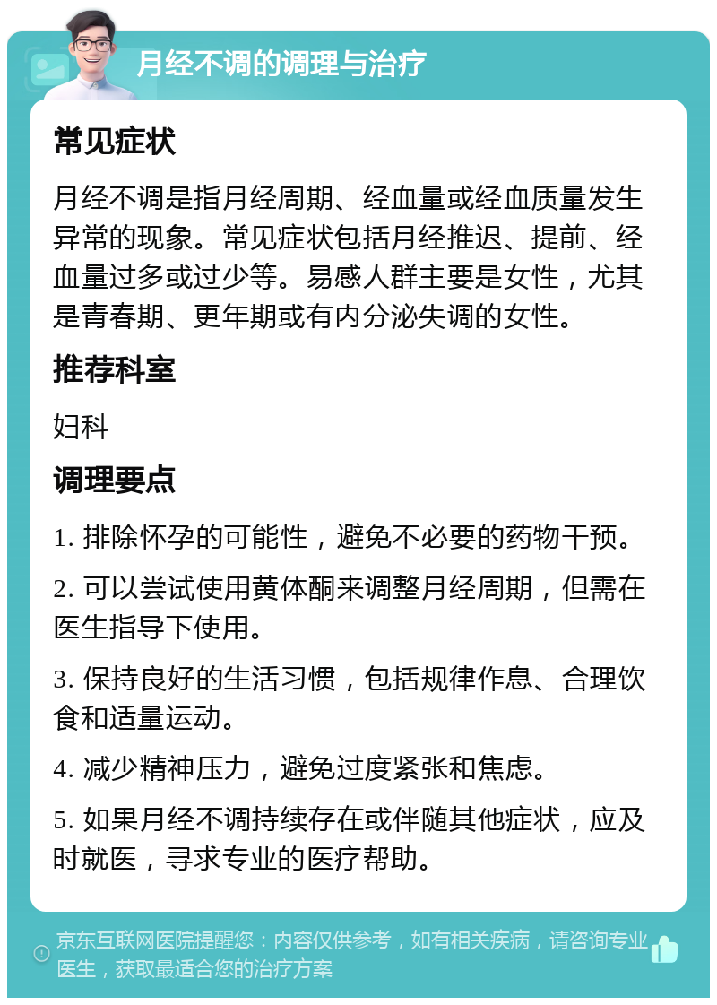 月经不调的调理与治疗 常见症状 月经不调是指月经周期、经血量或经血质量发生异常的现象。常见症状包括月经推迟、提前、经血量过多或过少等。易感人群主要是女性，尤其是青春期、更年期或有内分泌失调的女性。 推荐科室 妇科 调理要点 1. 排除怀孕的可能性，避免不必要的药物干预。 2. 可以尝试使用黄体酮来调整月经周期，但需在医生指导下使用。 3. 保持良好的生活习惯，包括规律作息、合理饮食和适量运动。 4. 减少精神压力，避免过度紧张和焦虑。 5. 如果月经不调持续存在或伴随其他症状，应及时就医，寻求专业的医疗帮助。