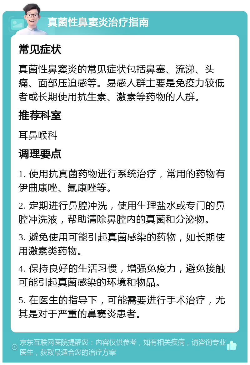 真菌性鼻窦炎治疗指南 常见症状 真菌性鼻窦炎的常见症状包括鼻塞、流涕、头痛、面部压迫感等。易感人群主要是免疫力较低者或长期使用抗生素、激素等药物的人群。 推荐科室 耳鼻喉科 调理要点 1. 使用抗真菌药物进行系统治疗，常用的药物有伊曲康唑、氟康唑等。 2. 定期进行鼻腔冲洗，使用生理盐水或专门的鼻腔冲洗液，帮助清除鼻腔内的真菌和分泌物。 3. 避免使用可能引起真菌感染的药物，如长期使用激素类药物。 4. 保持良好的生活习惯，增强免疫力，避免接触可能引起真菌感染的环境和物品。 5. 在医生的指导下，可能需要进行手术治疗，尤其是对于严重的鼻窦炎患者。