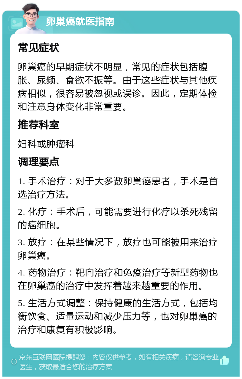 卵巢癌就医指南 常见症状 卵巢癌的早期症状不明显，常见的症状包括腹胀、尿频、食欲不振等。由于这些症状与其他疾病相似，很容易被忽视或误诊。因此，定期体检和注意身体变化非常重要。 推荐科室 妇科或肿瘤科 调理要点 1. 手术治疗：对于大多数卵巢癌患者，手术是首选治疗方法。 2. 化疗：手术后，可能需要进行化疗以杀死残留的癌细胞。 3. 放疗：在某些情况下，放疗也可能被用来治疗卵巢癌。 4. 药物治疗：靶向治疗和免疫治疗等新型药物也在卵巢癌的治疗中发挥着越来越重要的作用。 5. 生活方式调整：保持健康的生活方式，包括均衡饮食、适量运动和减少压力等，也对卵巢癌的治疗和康复有积极影响。