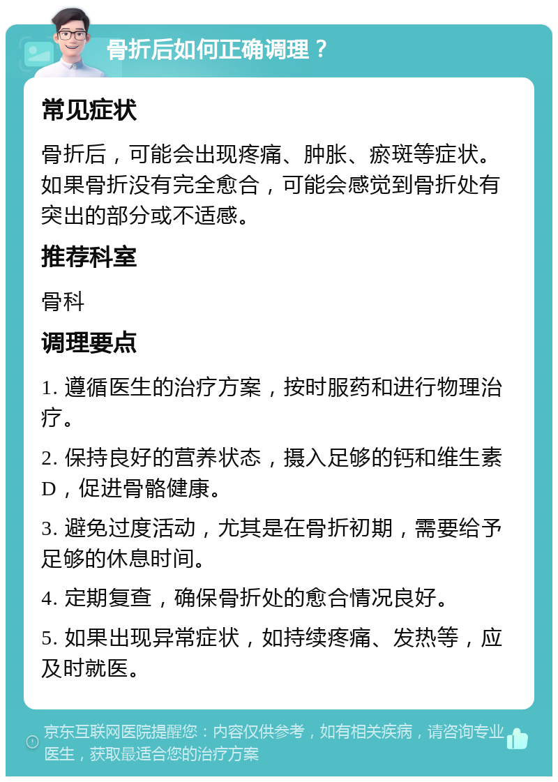 骨折后如何正确调理？ 常见症状 骨折后，可能会出现疼痛、肿胀、瘀斑等症状。如果骨折没有完全愈合，可能会感觉到骨折处有突出的部分或不适感。 推荐科室 骨科 调理要点 1. 遵循医生的治疗方案，按时服药和进行物理治疗。 2. 保持良好的营养状态，摄入足够的钙和维生素D，促进骨骼健康。 3. 避免过度活动，尤其是在骨折初期，需要给予足够的休息时间。 4. 定期复查，确保骨折处的愈合情况良好。 5. 如果出现异常症状，如持续疼痛、发热等，应及时就医。