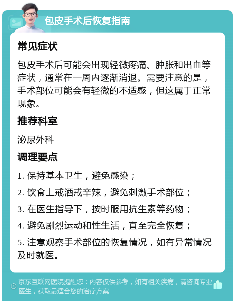 包皮手术后恢复指南 常见症状 包皮手术后可能会出现轻微疼痛、肿胀和出血等症状，通常在一周内逐渐消退。需要注意的是，手术部位可能会有轻微的不适感，但这属于正常现象。 推荐科室 泌尿外科 调理要点 1. 保持基本卫生，避免感染； 2. 饮食上戒酒戒辛辣，避免刺激手术部位； 3. 在医生指导下，按时服用抗生素等药物； 4. 避免剧烈运动和性生活，直至完全恢复； 5. 注意观察手术部位的恢复情况，如有异常情况及时就医。