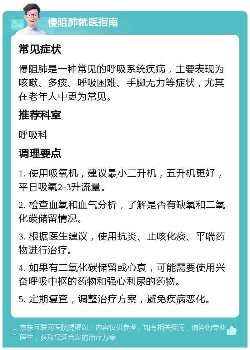 慢阻肺就医指南 常见症状 慢阻肺是一种常见的呼吸系统疾病，主要表现为咳嗽、多痰、呼吸困难、手脚无力等症状，尤其在老年人中更为常见。 推荐科室 呼吸科 调理要点 1. 使用吸氧机，建议最小三升机，五升机更好，平日吸氧2-3升流量。 2. 检查血氧和血气分析，了解是否有缺氧和二氧化碳储留情况。 3. 根据医生建议，使用抗炎、止咳化痰、平喘药物进行治疗。 4. 如果有二氧化碳储留或心衰，可能需要使用兴奋呼吸中枢的药物和强心利尿的药物。 5. 定期复查，调整治疗方案，避免疾病恶化。