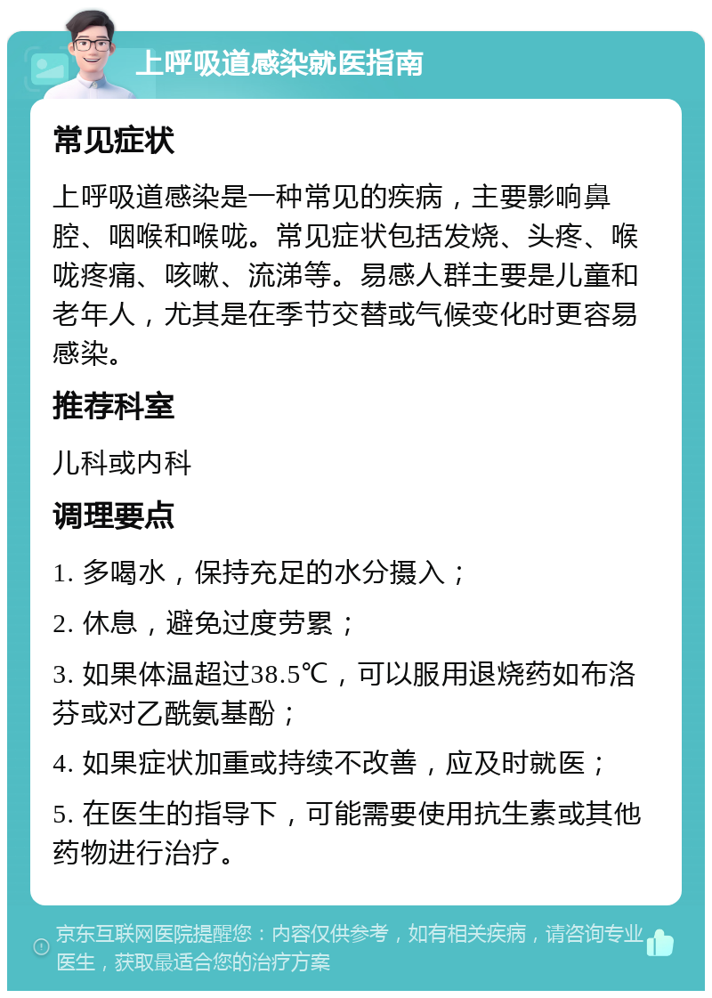 上呼吸道感染就医指南 常见症状 上呼吸道感染是一种常见的疾病，主要影响鼻腔、咽喉和喉咙。常见症状包括发烧、头疼、喉咙疼痛、咳嗽、流涕等。易感人群主要是儿童和老年人，尤其是在季节交替或气候变化时更容易感染。 推荐科室 儿科或内科 调理要点 1. 多喝水，保持充足的水分摄入； 2. 休息，避免过度劳累； 3. 如果体温超过38.5℃，可以服用退烧药如布洛芬或对乙酰氨基酚； 4. 如果症状加重或持续不改善，应及时就医； 5. 在医生的指导下，可能需要使用抗生素或其他药物进行治疗。